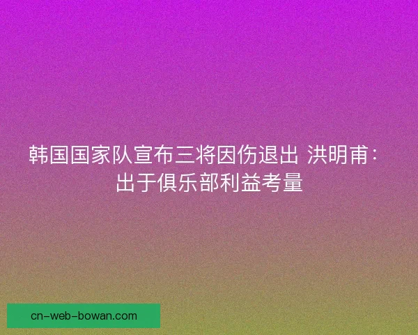韩国国家队宣布三将因伤退出 洪明甫：出于俱乐部利益考量