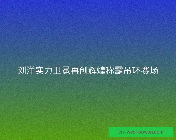 刘洋实力卫冕再创辉煌称霸吊环赛场